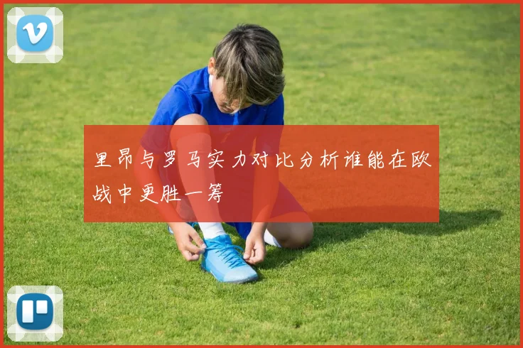 里昂与罗马实力对比分析谁能在欧战中更胜一筹