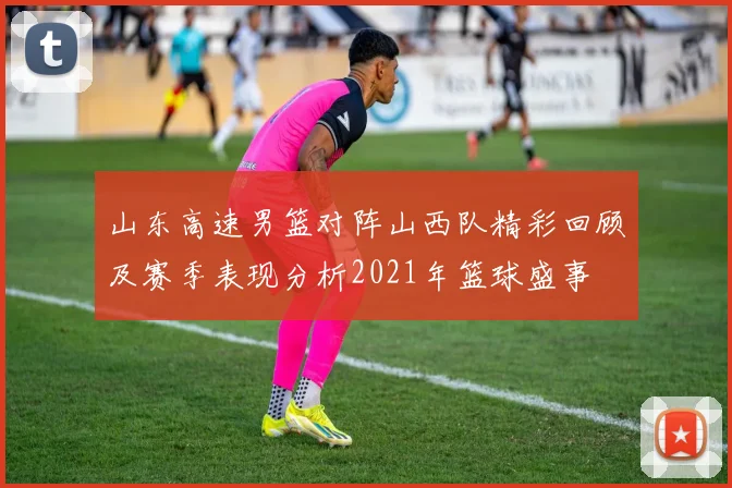 山东高速男篮对阵山西队精彩回顾及赛季表现分析2021年篮球盛事