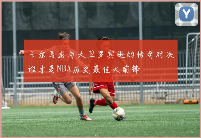 卡尔马龙与大卫罗宾逊的传奇对决谁才是NBA历史最佳大前锋