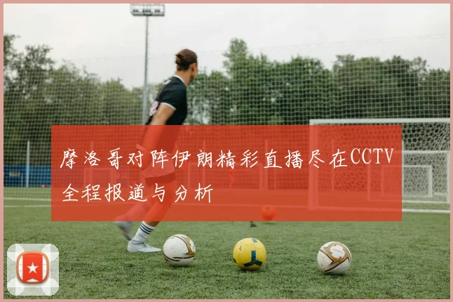 摩洛哥对阵伊朗精彩直播尽在CCTV全程报道与分析