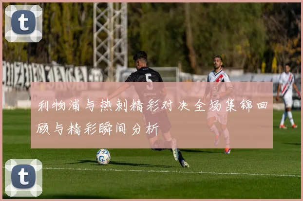 利物浦与热刺精彩对决全场集锦回顾与精彩瞬间分析