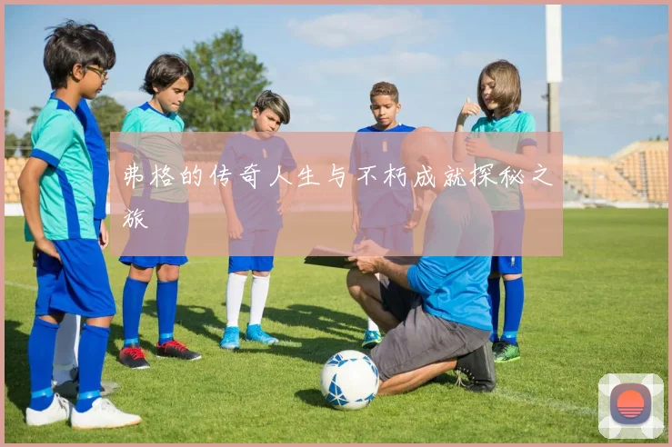 弗格的传奇人生与不朽成就探秘之旅