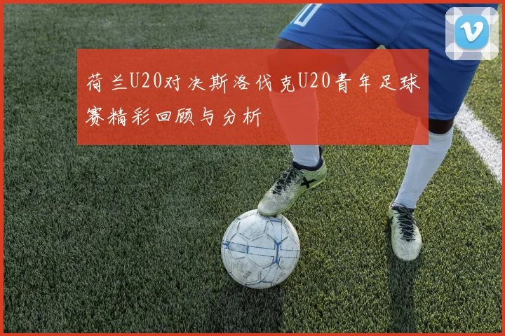 荷兰U20对决斯洛伐克U20青年足球赛精彩回顾与分析