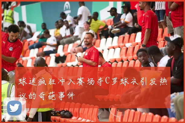 球迷疯狂冲入赛场夺C罗球衣引发热议的奇葩事件