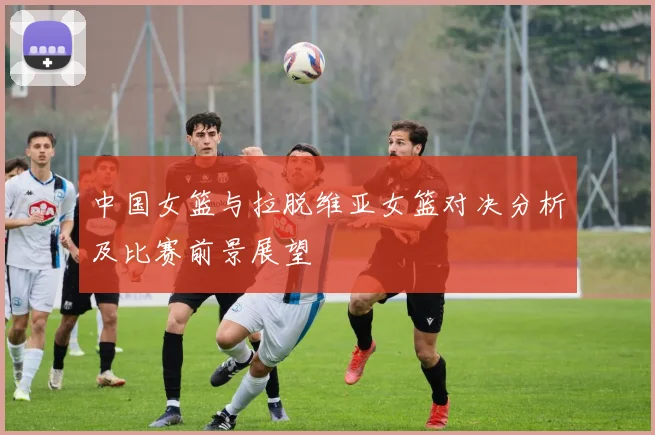 中国女篮与拉脱维亚女篮对决分析及比赛前景展望