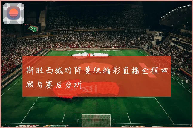 斯旺西城对阵曼联精彩直播全程回顾与赛后分析