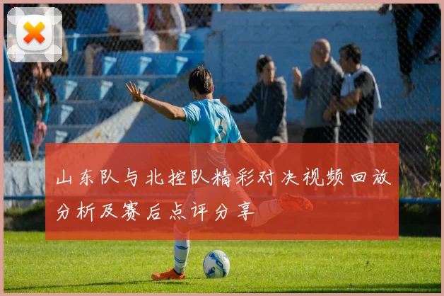 山东队与北控队精彩对决视频回放分析及赛后点评分享