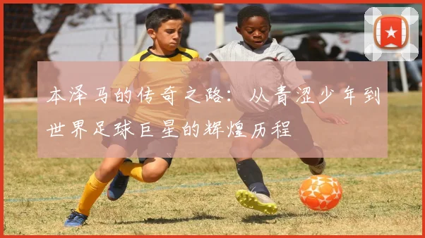 本泽马的传奇之路：从青涩少年到世界足球巨星的辉煌历程