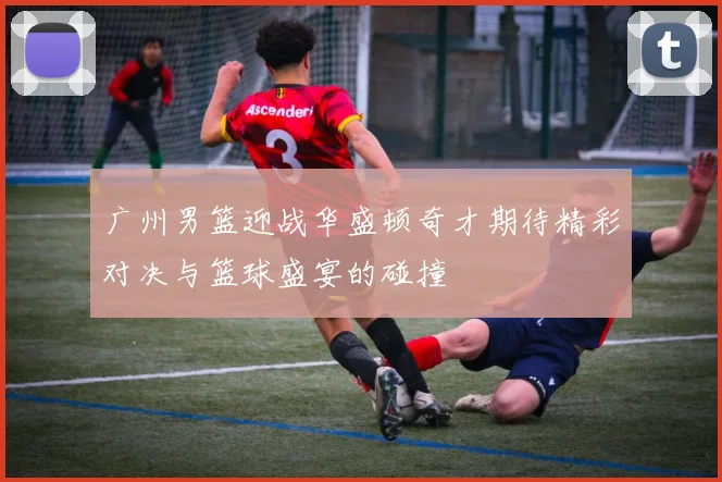 广州男篮迎战华盛顿奇才期待精彩对决与篮球盛宴的碰撞