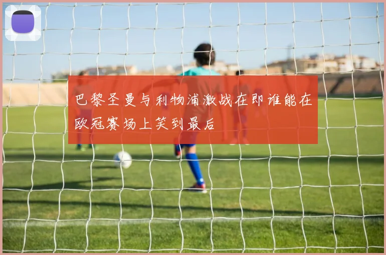 巴黎圣曼与利物浦激战在即谁能在欧冠赛场上笑到最后