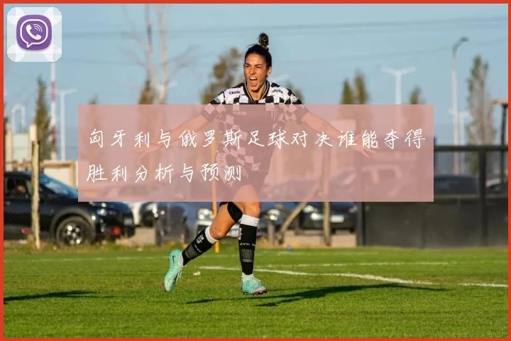 匈牙利与俄罗斯足球对决谁能夺得胜利分析与预测