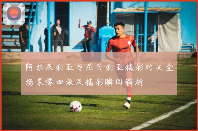阿尔及利亚与尼日利亚精彩对决全场录像回放及精彩瞬间解析